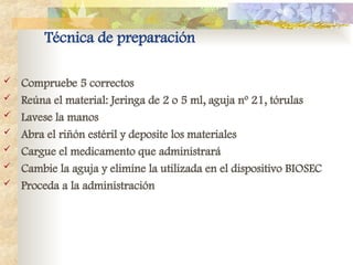 Técnica de preparación
 Compruebe 5 correctos
 Reúna el material: Jeringa de 2 o 5 ml, aguja nº 21, tórulas
 Lavese la manos
 Abra el riñón estéril y deposite los materiales
 Cargue el medicamento que administrará
 Cambie la aguja y elimine la utilizada en el dispositivo BIOSEC
 Proceda a la administración
 
