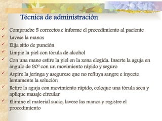 Técnica de administración
 Compruebe 5 correctos e informe el procedimiento al paciente
 Lavese la manos
 Elija sitio de punción
 Limpie la piel con tórula de alcohol
 Con una mano estire la piel en la zona elegida. Inserte la aguja en
ángulo de 90º con un movimiento rápido y seguro
 Aspire la jeringa y asegurese que no refluya sangre e inyecte
lentamente la solución
 Retire la aguja con movimiento rápido, coloque una tórula seca y
aplique masaje circular
 Elimine el material sucio, lavese las manos y registre el
procedimiento
 