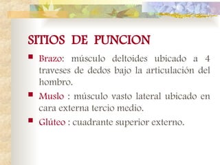 SITIOS DE PUNCION
 Brazo: músculo deltoides ubicado a 4
traveses de dedos bajo la articulación del
hombro.
 Muslo : músculo vasto lateral ubicado en
cara externa tercio medio.
 Glúteo : cuadrante superior externo.
 