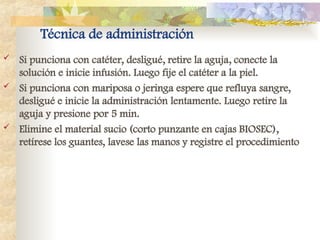 Técnica de administración
 Si punciona con catéter, desligué, retire la aguja, conecte la
solución e inicie infusión. Luego fije el catéter a la piel.
 Si punciona con mariposa o jeringa espere que refluya sangre,
desligué e inicie la administración lentamente. Luego retire la
aguja y presione por 5 min.
 Elimine el material sucio (corto punzante en cajas BIOSEC),
retírese los guantes, lavese las manos y registre el procedimiento
 