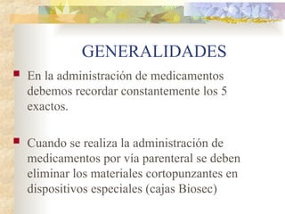GENERALIDADES
 En la administración de medicamentos
debemos recordar constantemente los 5
exactos.
 Cuando se realiza la administración de
medicamentos por vía parenteral se deben
eliminar los materiales cortopunzantes en
dispositivos especiales (cajas Biosec)
 