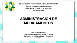ADMINISTRACIÓN DE
MEDICAMENTOS
Dra. Zaidubi Moreno
Especialista en Medicina General y Familiar
Diplomado en Medicina Legal y Enfermería
Forense
CENTRO DE CAPACITACIÓN FORMACIÓN Y ADIESTRAMIENTO
TÉCNICO PROFESIONAL LOS ANDES C.A.
REGISTRO INCES BAJO EL Nº 1180276515
RIF: J-40061367-1
 