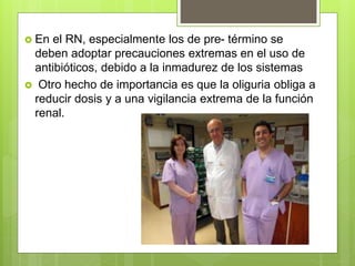  En el RN, especialmente los de pre- término se
deben adoptar precauciones extremas en el uso de
antibióticos, debido a la inmadurez de los sistemas
 Otro hecho de importancia es que la oliguria obliga a
reducir dosis y a una vigilancia extrema de la función
renal.
 