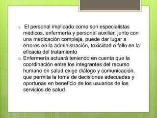 o El personal implicado como son especialistas
médicos, enfermería y personal auxiliar, junto con
una medicación compleja, puede dar lugar a
errores en la administración, toxicidad o fallo en la
eficacia del tratamiento
o Enfermería actuará teniendo en cuenta que la
coordinación entre los integrantes del recurso
humano en salud exige diálogo y comunicación,
que permita la toma de decisiones adecuadas y
oportunas en beneficio de los usuarios de los
servicios de salud
 