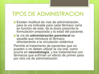 TIPOS DE ADMINISTRACION
 Existen multitud de vías de administración,
pero la vía indicada para cada fármaco varía
en función de este, de la dosis prescrita la
formulación preparada y la edad del paciente.
 la vía de administración parenteral es
aquella que introduce el fármaco
directamente a la circulación sistémica.
Permite el tratamiento de pacientes que no
pueden o no deben utilizar la vía oral, como
ocurre en neonatología, y los tratamientos con
fármacos que sufrirían un efecto de primer paso
por otra vía de administración.
 