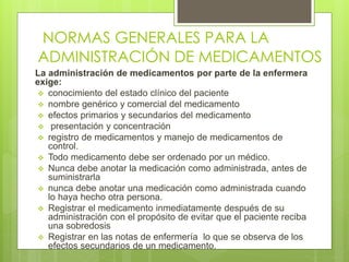 NORMAS GENERALES PARA LA
ADMINISTRACIÓN DE MEDICAMENTOS
La administración de medicamentos por parte de la enfermera
exige:
 conocimiento del estado clínico del paciente
 nombre genérico y comercial del medicamento
 efectos primarios y secundarios del medicamento
 presentación y concentración
 registro de medicamentos y manejo de medicamentos de
control.
 Todo medicamento debe ser ordenado por un médico.
 Nunca debe anotar la medicación como administrada, antes de
suministrarla
 nunca debe anotar una medicación como administrada cuando
lo haya hecho otra persona.
 Registrar el medicamento inmediatamente después de su
administración con el propósito de evitar que el paciente reciba
una sobredosis
 Registrar en las notas de enfermería lo que se observa de los
efectos secundarios de un medicamento.
 