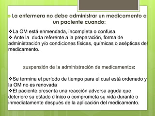 La enfermera no debe administrar un medicamento a
un paciente cuando:
La OM está enmendada, incompleta o confusa.
 Ante la duda referente a la preparación, forma de
administración y/o condiciones físicas, químicas o asépticas del
medicamento.
suspensión de la administración de medicamentos:
Se termina el período de tiempo para el cual está ordenado y
la OM no es renovada
El paciente presenta una reacción adversa aguda que
deteriore su estado clínico o comprometa su vida durante o
inmediatamente después de la aplicación del medicamento.
 
