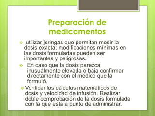 Preparación de
medicamentos
 utilizar jeringas que permitan medir la
dosis exacta; modificaciones mínimas en
las dosis formuladas pueden ser
importantes y peligrosas.
 En caso que la dosis parezca
inusualmente elevada o baja confirmar
directamente con el médico que la
formuló.
 Verificar los cálculos matemáticos de
dosis y velocidad de infusión. Realizar
doble comprobación de la dosis formulada
con la que está a punto de administrar.
 