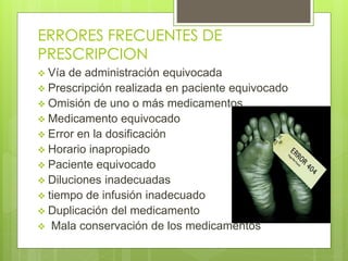 ERRORES FRECUENTES DE
PRESCRIPCION
 Vía de administración equivocada
 Prescripción realizada en paciente equivocado
 Omisión de uno o más medicamentos
 Medicamento equivocado
 Error en la dosificación
 Horario inapropiado
 Paciente equivocado
 Diluciones inadecuadas
 tiempo de infusión inadecuado
 Duplicación del medicamento
 Mala conservación de los medicamentos
 
