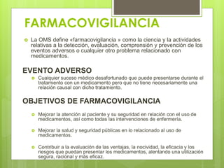 FARMACOVIGILANCIA
 La OMS define «farmacovigilancia » como la ciencia y la actividades
relativas a la detección, evaluación, comprensión y prevención de los
eventos adversos o cualquier otro problema relacionado con
medicamentos.
EVENTO ADVERSO
 Cualquier suceso médico desafortunado que puede presentarse durante el
tratamiento con un medicamento pero que no tiene necesariamente una
relación causal con dicho tratamiento.
OBJETIVOS DE FARMACOVIGILANCIA
 Mejorar la atención al paciente y su seguridad en relación con el uso de
medicamentos, así como todas las intervenciones de enfermería.
 Mejorar la salud y seguridad públicas en lo relacionado al uso de
medicamentos.
 Contribuir a la evaluación de las ventajas, la nocividad, la eficacia y los
riesgos que puedan presentar los medicamentos, alentando una utilización
segura, racional y más eficaz.
 