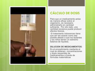 CÁLCULO DE DOSIS
Para que un medicamento actúe
de manera eficaz sobre el
organismo, es necesario
administrarlo en cantidad
suficiente. Por otro lado, una
cantidad excesiva puede producir
efectos tóxicos.
El tratamiento intravenoso tiene
que ser tan exacto como sea
posible debido a que los lactantes
y los niños tienen un estrecho
balance de líquidos.
DILUCION DE MEDICAMENTOS:
Es el procedimiento mediante el
cual se obtienen, concentraciones
y dosis requeridas de
medicamentos a través de
fórmulas matemáticas
 