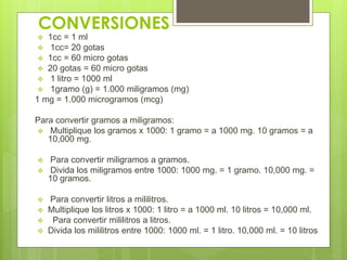 CONVERSIONES
 1cc = 1 ml
 1cc= 20 gotas
 1cc = 60 micro gotas
 20 gotas = 60 micro gotas
 1 litro = 1000 ml
 1gramo (g) = 1.000 miligramos (mg)
1 mg = 1.000 microgramos (mcg)
Para convertir gramos a miligramos:
 Multiplique los gramos x 1000: 1 gramo = a 1000 mg. 10 gramos = a
10,000 mg.
 Para convertir miligramos a gramos.
 Divida los miligramos entre 1000: 1000 mg. = 1 gramo. 10,000 mg. =
10 gramos.
 Para convertir litros a mililitros.
 Multiplique los litros x 1000: 1 litro = a 1000 ml. 10 litros = 10,000 ml.
 Para convertir mililitros a litros.
 Divida los mililitros entre 1000: 1000 ml. = 1 litro. 10,000 ml. = 10 litros
 