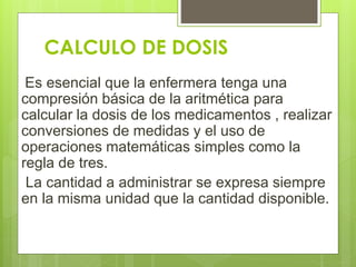 CALCULO DE DOSIS
Es esencial que la enfermera tenga una
compresión básica de la aritmética para
calcular la dosis de los medicamentos , realizar
conversiones de medidas y el uso de
operaciones matemáticas simples como la
regla de tres.
La cantidad a administrar se expresa siempre
en la misma unidad que la cantidad disponible.
 