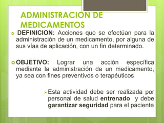 ADMINISTRACION DE
MEDICAMENTOS
 DEFINICION: Acciones que se efectúan para la
administración de un medicamento, por alguna de
sus vías de aplicación, con un fin determinado.
 OBJETIVO: Lograr una acción específica
mediante la administración de un medicamento,
ya sea con fines preventivos o terapéuticos
Esta actividad debe ser realizada por
personal de salud entrenado y debe
garantizar seguridad para el paciente
 