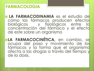FARMACOLOGIA
 LA FARMACODINAMIA es el estudio de
cómo los fármacos producen efectos
biológicos y fisiológicos entre la
concentración del fármaco y el efecto
de este sobre un organismo
LA FARMACOCINÉTICA, en cambio, se
ocupa del paso y movimiento de los
fármacos y la forma que el organismo
afecta a las drogas a través del tiempo y
de la dosis.
 