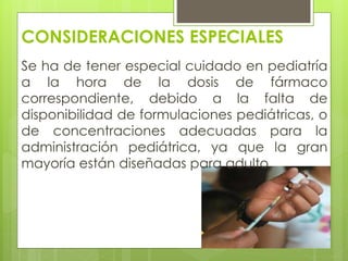 CONSIDERACIONES ESPECIALES
Se ha de tener especial cuidado en pediatría
a la hora de la dosis de fármaco
correspondiente, debido a la falta de
disponibilidad de formulaciones pediátricas, o
de concentraciones adecuadas para la
administración pediátrica, ya que la gran
mayoría están diseñadas para adulto.
 