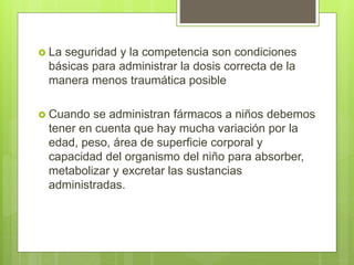  La seguridad y la competencia son condiciones
básicas para administrar la dosis correcta de la
manera menos traumática posible
 Cuando se administran fármacos a niños debemos
tener en cuenta que hay mucha variación por la
edad, peso, área de superficie corporal y
capacidad del organismo del niño para absorber,
metabolizar y excretar las sustancias
administradas.
 