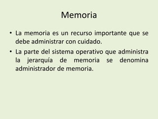 Memoria
• La memoria es un recurso importante que se
debe administrar con cuidado.
• La parte del sistema operativo que administra
la jerarquía de memoria se denomina
administrador de memoria.
 
