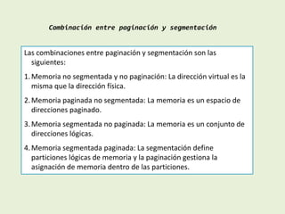 Combinación entre paginación y segmentación
Las combinaciones entre paginación y segmentación son las
siguientes:
1.Memoria no segmentada y no paginación: La dirección virtual es la
misma que la dirección física.
2.Memoria paginada no segmentada: La memoria es un espacio de
direcciones paginado.
3.Memoria segmentada no paginada: La memoria es un conjunto de
direcciones lógicas.
4.Memoria segmentada paginada: La segmentación define
particiones lógicas de memoria y la paginación gestiona la
asignación de memoria dentro de las particiones.
 
