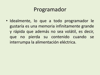Programador
• Idealmente, lo que a todo programador le
gustaría es una memoria infinitamente grande
y rápida que además no sea volátil, es decir,
que no pierda su contenido cuando se
interrumpa la alimentación eléctrica.
 