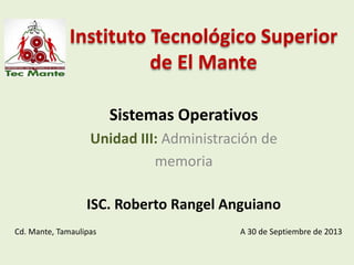 Instituto Tecnológico Superior
de El Mante
Sistemas Operativos
Unidad III: Administración de
memoria
ISC. Roberto Rangel Anguiano
Cd. Mante, Tamaulipas A 30 de Septiembre de 2013
 
