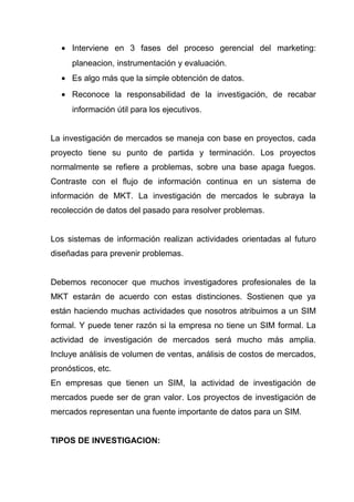 • Interviene en 3 fases del proceso gerencial del marketing:
      planeacion, instrumentación y evaluación.
   • Es algo más que la simple obtención de datos.
   • Reconoce la responsabilidad de la investigación, de recabar
      información útil para los ejecutivos.


La investigación de mercados se maneja con base en proyectos, cada
proyecto tiene su punto de partida y terminación. Los proyectos
normalmente se refiere a problemas, sobre una base apaga fuegos.
Contraste con el flujo de información continua en un sistema de
información de MKT. La investigación de mercados le subraya la
recolección de datos del pasado para resolver problemas.


Los sistemas de información realizan actividades orientadas al futuro
diseñadas para prevenir problemas.


Debemos reconocer que muchos investigadores profesionales de la
MKT estarán de acuerdo con estas distinciones. Sostienen que ya
están haciendo muchas actividades que nosotros atribuimos a un SIM
formal. Y puede tener razón si la empresa no tiene un SIM formal. La
actividad de investigación de mercados será mucho más amplia.
Incluye análisis de volumen de ventas, análisis de costos de mercados,
pronósticos, etc.
En empresas que tienen un SIM, la actividad de investigación de
mercados puede ser de gran valor. Los proyectos de investigación de
mercados representan una fuente importante de datos para un SIM.


TIPOS DE INVESTIGACION:
 