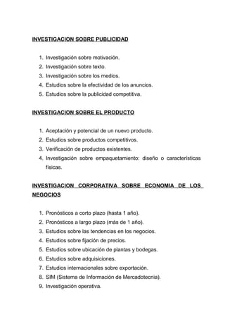 INVESTIGACION SOBRE PUBLICIDAD


  1. Investigación sobre motivación.
  2. Investigación sobre texto.
  3. Investigación sobre los medios.
  4. Estudios sobre la efectividad de los anuncios.
  5. Estudios sobre la publicidad competitiva.


INVESTIGACION SOBRE EL PRODUCTO


  1. Aceptación y potencial de un nuevo producto.
  2. Estudios sobre productos competitivos.
  3. Verificación de productos existentes.
  4. Investigación sobre empaquetamiento: diseño o características
    físicas.


INVESTIGACION CORPORATIVA SOBRE ECONOMIA DE LOS
NEGOCIOS


  1. Pronósticos a corto plazo (hasta 1 año).
  2. Pronósticos a largo plazo (más de 1 año).
  3. Estudios sobre las tendencias en los negocios.
  4. Estudios sobre fijación de precios.
  5. Estudios sobre ubicación de plantas y bodegas.
  6. Estudios sobre adquisiciones.
  7. Estudios internacionales sobre exportación.
  8. SIM (Sistema de Información de Mercadotecnia).
  9. Investigación operativa.
 