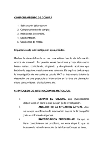 COMPORTAMIENTO DE COMPRA


  1. Satisfacción del producto.
  2. Comportamiento de compra.
  3. Intenciones de compra.
  4. Segmentación.
  5. Conciencia de marca.


Importancia de la investigación de mercados.


Radica fundamentalmente en ser una valiosa fuente de información
acerca del mercado. Así permite tomas decisiones y crear ideas sobre
bases reales, controlando, dirigiendo y disciplinando acciones que
habrán de seguirse y evaluarse mas adelante. De aquí se deduce que
la investigación de mercados es para la MKT un instrumento básico de
desarrollo, ya que proporciona información en la fase de planeacion
sobre consumidores, distribuidores, etc.


6.3 PROCESO DE INVETIGACION DE MERCADOS.


    1.                 DEFINIR EL OBJETO. Los investigadores
         deben tener en claro lo que buscan de la investigación.
    2.                 ANALISIS DE LA SITUACION ACTUAL. Aquí
         se incluye la obtención de información acerca de la compañía
         y de su entorno de negocios.
    3.                 INVESTIGACION PREELIMINAR. Ya que se
         tiene conocimiento del problema, en esta etapa lo que se
         busca es la retroalimentación de la información que se tiene.
 