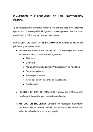 PLANEACION       Y   ELABORACION        DE    UNA     INVESTIGACION
FORMAL.


Si la investigación preliminar consiste en entrevistarse con personas
que no son de la compañía, el siguiente paso es planear donde y como
conseguir los datos que se buscan o necesitan.


SELECCIÓN DE FUENTES DE INFORMACION. Existen dos tipos: las
primarias y las secundarias.
  • FUENTE DE DATOS SECUNDARIOS. Los medios por los cuales
     se encuentra estos datos son los siguientes:
         • Biblioteca.
         • Gobierno.
         • Asociaciones de comercio, Profesionales y de negocios.
         • Empresas privadas.
         • Medios publicitarios.
         • Instituciones universitarias de investigación.
         • Fundaciones.


  • FUENTES DE DATOS PRIMARIOS. Existen tres métodos para
     recolectar información por medio de esta fuente:


  1. METODO DE ENCUESTA. Consiste en recolectar información

     por medio de un número limitado de personas, las cuales son
     seleccionadas de un grupo más grande.
 