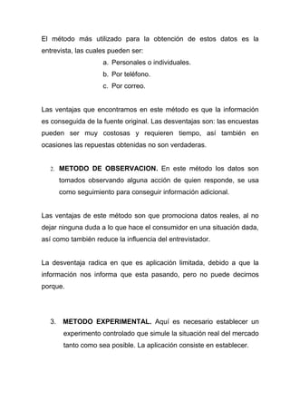El método más utilizado para la obtención de estos datos es la
entrevista, las cuales pueden ser:
                    a. Personales o individuales.
                    b. Por teléfono.
                    c. Por correo.


Las ventajas que encontramos en este método es que la información
es conseguida de la fuente original. Las desventajas son: las encuestas
pueden ser muy costosas y requieren tiempo, así también en
ocasiones las repuestas obtenidas no son verdaderas.


  2. METODO DE OBSERVACION. En este método los datos son

       tomados observando alguna acción de quien responde, se usa
       como seguimiento para conseguir información adicional.


Las ventajas de este método son que promociona datos reales, al no
dejar ninguna duda a lo que hace el consumidor en una situación dada,
así como también reduce la influencia del entrevistador.


La desventaja radica en que es aplicación limitada, debido a que la
información nos informa que esta pasando, pero no puede decirnos
porque.




  3.    METODO EXPERIMENTAL. Aquí es necesario establecer un
        experimento controlado que simule la situación real del mercado
        tanto como sea posible. La aplicación consiste en establecer.
 