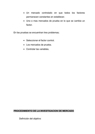 • Un mercado controlado en que todos los factores
            permanecen constantes en establecer.
         • Uno o mas mercados de prueba en lo que se cambia un
            factor.


En las pruebas se encuentran tres problemas;


         • Seleccionar el factor control.
         • Los mercados de prueba.
         • Controlar las variables.




PROCEDIMIENTO DE LA INVESTIGACION DE MERCADO


     Definición del objetivo
 