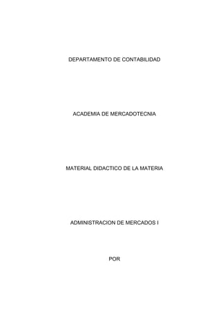 DEPARTAMENTO DE CONTABILIDAD




  ACADEMIA DE MERCADOTECNIA




MATERIAL DIDACTICO DE LA MATERIA




 ADMINISTRACION DE MERCADOS I




              POR
 