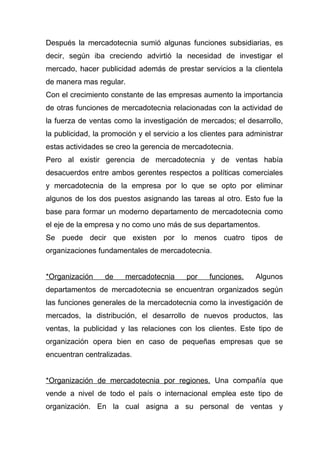Después la mercadotecnia sumió algunas funciones subsidiarias, es
decir, según iba creciendo advirtió la necesidad de investigar el
mercado, hacer publicidad además de prestar servicios a la clientela
de manera mas regular.
Con el crecimiento constante de las empresas aumento la importancia
de otras funciones de mercadotecnia relacionadas con la actividad de
la fuerza de ventas como la investigación de mercados; el desarrollo,
la publicidad, la promoción y el servicio a los clientes para administrar
estas actividades se creo la gerencia de mercadotecnia.
Pero al existir gerencia de mercadotecnia y de ventas había
desacuerdos entre ambos gerentes respectos a políticas comerciales
y mercadotecnia de la empresa por lo que se opto por eliminar
algunos de los dos puestos asignando las tareas al otro. Esto fue la
base para formar un moderno departamento de mercadotecnia como
el eje de la empresa y no como uno más de sus departamentos.
Se puede decir que existen por lo menos cuatro tipos de
organizaciones fundamentales de mercadotecnia.


*Organización     de    mercadotecnia      por    funciones.    Algunos
departamentos de mercadotecnia se encuentran organizados según
las funciones generales de la mercadotecnia como la investigación de
mercados, la distribución, el desarrollo de nuevos productos, las
ventas, la publicidad y las relaciones con los clientes. Este tipo de
organización opera bien en caso de pequeñas empresas que se
encuentran centralizadas.


*Organización de mercadotecnia por regiones. Una compañía que
vende a nivel de todo el país o internacional emplea este tipo de
organización. En la cual asigna a su personal de ventas y
 