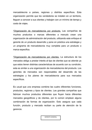 mercadotecnia a países, regiones y distritos específicos. Esta
organización permite que los vendedores se instalen en un territorio,
lleguen a conocer a sus clientes y trabajen con un mínimo de tiempo y
costo de viajes.


*Organización de mercadotecnia por producto. Las compañías de
muchos productos o marcas diferentes a menudo crean una
organización de administración del producto, utilizando este enfoque el
gerente de un producto desarrollo y pone en práctica una estrategia y
un programa de mercadotecnia muy completa para un producto o
marca especifica.


*Organización de mercadotecnia por clientes. La estructura de los
mercados obliga a prestar interés al tipo de clientes que se atiende ya
que estos tienen distintas características de acuerdo con su condición,
esta es similar a una organización de mercadotecnia del producto. Los
gerentes de mercados son responsables del desarrollo de las
estrategias y los planes de mercadotecnia para sus mercados
específicos.


Es usual que una empresa combine las cuatro diferentes funciones,
productos, regiones y tipos de clientes. Las grandes compañías que
fabrican muchos productos diferentes que fluyen hacia diferentes
mercados geográficos y de clientes, por lo común emplean alguna
combinación de formas de organización. Esto asegura que cada
función, producto y mercado reciban su parte de atención de la
gerencia.


                                GERENTE GENERAL
 