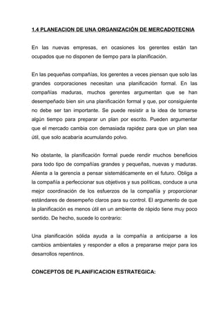 1.4 PLANEACION DE UNA ORGANIZACIÓN DE MERCADOTECNIA


En las nuevas empresas, en ocasiones los gerentes están tan
ocupados que no disponen de tiempo para la planificación.


En las pequeñas compañías, los gerentes a veces piensan que solo las
grandes corporaciones necesitan una planificación formal. En las
compañías maduras, muchos gerentes argumentan que se han
desempeñado bien sin una planificación formal y que, por consiguiente
no debe ser tan importante. Se puede resistir a la idea de tomarse
algún tiempo para preparar un plan por escrito. Pueden argumentar
que el mercado cambia con demasiada rapidez para que un plan sea
útil, que solo acabaría acumulando polvo.


No obstante, la planificación formal puede rendir muchos beneficios
para todo tipo de compañías grandes y pequeñas, nuevas y maduras.
Alienta a la gerencia a pensar sistemáticamente en el futuro. Obliga a
la compañía a perfeccionar sus objetivos y sus políticas, conduce a una
mejor coordinación de los esfuerzos de la compañía y proporcionar
estándares de desempeño claros para su control. El argumento de que
la planificación es menos útil en un ambiente de rápido tiene muy poco
sentido. De hecho, sucede lo contrario:


Una planificación sólida ayuda a la compañía a anticiparse a los
cambios ambientales y responder a ellos a prepararse mejor para los
desarrollos repentinos.


CONCEPTOS DE PLANIFICACION ESTRATEGICA:
 