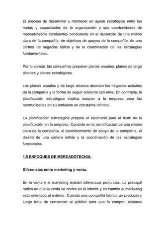 El proceso de desarrollar y mantener un ajuste estratégico entre las
metas y capacidades de la organización y sus oportunidades de
mercadotecnia cambiantes consistente en el desarrollo de una misión
clara de la compañía, de objetivos de apoyos de la compañía, de una
cartera de negocios sólida y de la coordinación de las estrategias
fundamentales.


Por lo común, las compañías preparan planes anuales, planes de largo
alcance y planes estratégicos.


Los planes anuales y de largo alcance abordan los negocios actuales
de la compañía y la forma de seguir adelante con ellos. En contraste, la
planificación estratégica implica adaptar a la empresa para las
oportunidades en su ambiente en constante cambio.


La planificación estratégica prepara el escenario para el resto de la
planificación en la empresa. Consiste en la identificación de una misión
clara de la compañía, el establecimiento de apoyo de la compañía, el
diseño de una cartera sólida y la coordinación de las estrategias
funcionales.


1.5 ENFOQUES DE MERCADOTECNIA.


Diferencias entre marketing y venta.


En la venta y el marketing existen diferencias profundas. La principal
radica en que la venta se centra en el interior y en cambio el marketing
esta orientado al exterior. Cuando una compañía fabrica un producto y
luego trata de convencer al público para que lo compre, estamos
 