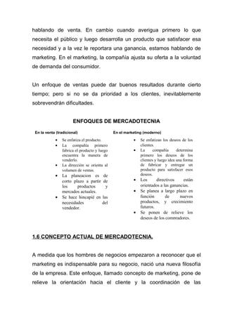 hablando de venta. En cambio cuando averigua primero lo que
necesita el público y luego desarrolla un producto que satisfacer esa
necesidad y a la vez le reportara una ganancia, estamos hablando de
marketing. En el marketing, la compañía ajusta su oferta a la voluntad
de demanda del consumidor.


Un enfoque de ventas puede dar buenos resultados durante cierto
tiempo; pero si no se da prioridad a los clientes, inevitablemente
sobrevendrán dificultades.


                       ENFOQUES DE MERCADOTECNIA

 En la venta (tradicional)                    En el marketing (moderno)
            •   Se enfatiza el producto.                •   Se enfatizan los deseos de los
            •   La compañía primero                         clientes.
                fabrica el producto y luego             •   La      compañía      determina
                encuentra la manera de                      primero los deseos de los
                venderlo.                                   clientes y luego idea una forma
            •   La dirección se orienta al                  de fabricar y entregar un
                volumen de ventas.                          producto para satisfacer esos
            •   La planeacion es        de                  deseos.
                corto plazo a partir    de              •   Los      directivos     están
                los     productos        y                  orientados a las ganancias.
                mercados actuales.                      •   Se planea a largo plazo en
            •   Se hace hincapié en    las                  función       de      nuevos
                necesidades            del                  productos, y crecimiento
                vendedor.                                   futuros.
                                                        •   Se ponen de relieve los
                                                            deseos de los compradores.



1.6 CONCEPTO ACTUAL DE MERCADOTECNIA.


A medida que los hombres de negocios empezaron a reconocer que el
marketing es indispensable para su negocio, nació una nueva filosofía
de la empresa. Este enfoque, llamado concepto de marketing, pone de
relieve la orientación hacia el cliente y la coordinación de las
 