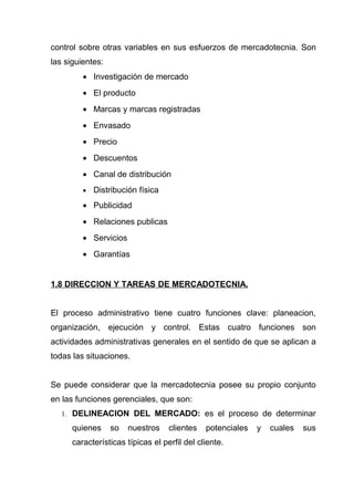 control sobre otras variables en sus esfuerzos de mercadotecnia. Son
las siguientes:
         • Investigación de mercado
         • El producto
         • Marcas y marcas registradas
         • Envasado
         • Precio
         • Descuentos
         • Canal de distribución
         •   Distribución física
         • Publicidad
         • Relaciones publicas
         • Servicios
         • Garantías


1.8 DIRECCION Y TAREAS DE MERCADOTECNIA.


El proceso administrativo tiene cuatro funciones clave: planeacion,
organización, ejecución y control. Estas cuatro funciones son
actividades administrativas generales en el sentido de que se aplican a
todas las situaciones.


Se puede considerar que la mercadotecnia posee su propio conjunto
en las funciones gerenciales, que son:
   1. DELINEACION DEL MERCADO: es el proceso de determinar

      quienes     so   nuestros    clientes   potenciales   y   cuales   sus
      características típicas el perfil del cliente.
 