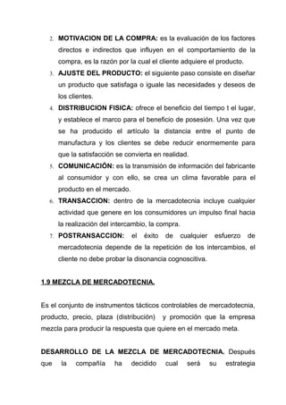 2. MOTIVACION DE LA COMPRA: es la evaluación de los factores

      directos e indirectos que influyen en el comportamiento de la
      compra, es la razón por la cual el cliente adquiere el producto.
  3. AJUSTE DEL PRODUCTO: el siguiente paso consiste en diseñar

      un producto que satisfaga o iguale las necesidades y deseos de
      los clientes.
  4. DISTRIBUCION FISICA: ofrece el beneficio del tiempo t el lugar,

      y establece el marco para el beneficio de posesión. Una vez que
      se ha producido el artículo la distancia entre el punto de
      manufactura y los clientes se debe reducir enormemente para
      que la satisfacción se convierta en realidad.
  5. COMUNICACIÓN: es la transmisión de información del fabricante

      al consumidor y con ello, se crea un clima favorable para el
      producto en el mercado.
  6. TRANSACCION: dentro de la mercadotecnia incluye cualquier

      actividad que genere en los consumidores un impulso final hacia
      la realización del intercambio, la compra.
  7. POSTRANSACCION:            el   éxito   de     cualquier    esfuerzo   de
      mercadotecnia depende de la repetición de los intercambios, el
      cliente no debe probar la disonancia cognoscitiva.


1.9 MEZCLA DE MERCADOTECNIA.


Es el conjunto de instrumentos tácticos controlables de mercadotecnia,
producto, precio, plaza (distribución)       y promoción que la empresa
mezcla para producir la respuesta que quiere en el mercado meta.


DESARROLLO DE LA MEZCLA DE MERCADOTECNIA. Después
que    la   compañía     ha     decidido     cual     será      su   estrategia
 