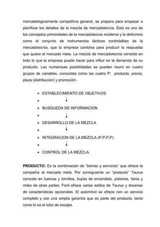 mercadologicamente competitiva general, se prepara para empezar a
planificar los detalles de la mezcla de mercadotecnia. Esta es uno de
los conceptos primordiales de la mercadotecnia moderna y la definimos
como el conjunto de instrumentos tácticos controlables de la
mercadotecnia, que la empresa combina para producir la respuesta
que quiere el mercado meta. La mezcla de mercadotecnia consiste en
todo lo que la empresa puede hacer para influir en la demanda de su
producto. Las numerosas posibilidades se pueden reunir en cuatro
grupos de variables, conocidas como las cuatro P: producto, precio,
plaza (distribución) y promoción.


        • ESTABLECIMIENTO DE OBJETIVOS
        •
        • BUSQUEDA DE INFORMACION
        •
        • DESARROLLO DE LA MEZCLA
        •
        • INTEGRACION DE LA MEZCLA (P,P,P,P)
        •
        • CONTROL DE LA MEZCLA


PRODUCTO: Es la combinación de “bienes y servicios” que ofrece la
compañía al mercado meta. Por consiguiente un “producto” Taurus
consiste en tuercas y tornillos, bujías de encendido, pistones, faros y
miles de otras partes. Ford ofrece varios estilos de Taurus y docenas
de características opcionales. El automóvil se ofrece con un servicio
completo y con una amplia garantía que es parte del producto, tanto
como lo es el tubo de escape.
 