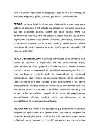 Aquí se toman decisiones estratégicas sobre el uso de marcas, el
empaque, etiqueta, logotipo, servicio, garantías, calidad y estilos.


PRECIO: es la cantidad de dinero que el cliente tiene que pagar para
obtener el producto. Ford calcula los precios de menudeo sugeridos
que los detallistas podrían cobrar por cada Taurus. Pero los
distribuidores Ford muy rara vez cobran el precio total. En vez de ellos
negocian el precio con cada cliente, ofreciendo descuentos, rebajas por
un automóvil nuevo a cambio de uno usado y condiciones de crédito
para bajar el precio conforme a la percepción que el comprador del
valor del automóvil.


PLAZA O DISTRIBUCION: incluye las actividades de la compañía que
ponen el producto a disposición de los consumidores meta,
seleccionando el área geográfica donde se va a vender nuestro
producto, ya sea urbano o rural, etc. (establecimiento o lugares físicos).
Ford mantiene un conjunto vasto de distribuidoras de propiedad
independiente, que venden los diferentes modelos de la compañía.
Ford selecciona con todo cuidado a sus distribuidores y los apoya
enérgicamente. Aquellos tienen un inventario de automóviles Ford, los
demuestran a los compradores potenciales, cierran las ventas y dan
servicio a los automóviles después de la venta. Un programa de
mercadotecnia     efectivo   combina    todos   los   elementos    de   la
mercadotecnia en un programa coordinado.


PROMOCION: Se refiere a las actividades que comunican los meritos
del producto y persuaden a los clientes meta para que los compren. Se
necesitan estrategias para combinar los métodos individuales, como
publicidad, venta personal y promoción de ventas, en una campaña
 