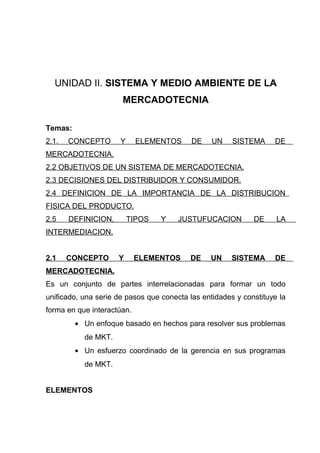 UNIDAD II. SISTEMA Y MEDIO AMBIENTE DE LA
                      MERCADOTECNIA

Temas:
2.1.   CONCEPTO       Y     ELEMENTOS      DE    UN    SISTEMA     DE
MERCADOTECNIA.
2.2 OBJETIVOS DE UN SISTEMA DE MERCADOTECNIA.
2.3 DECISIONES DEL DISTRIBUIDOR Y CONSUMIDOR.
2.4 DEFINICION DE LA IMPORTANCIA DE LA DISTRIBUCION
FISICA DEL PRODUCTO.
2.5    DEFINICION,        TIPOS   Y    JUSTUFUCACION         DE     LA
INTERMEDIACION.


2.1    CONCEPTO      Y      ELEMENTOS     DE    UN     SISTEMA     DE
MERCADOTECNIA.
Es un conjunto de partes interrelacionadas para formar un todo
unificado, una serie de pasos que conecta las entidades y constituye la
forma en que interactúan.
         • Un enfoque basado en hechos para resolver sus problemas
           de MKT.
         • Un esfuerzo coordinado de la gerencia en sus programas
           de MKT.


ELEMENTOS
 