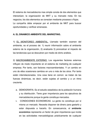 El sistema de mercadotecnia mas simple consta de dos elementos que
interactúan; la organización de MKT y su mercado meta. En los
negocios, los dos elementos se conectan mediante procesos o flujos.
La compañía debe empezar por el ambiente de MKT para buscar
oportunidades y verificar amenazas.


A. EL DINAMICO AMBIENTE DEL MARKETING.


1) EL MONITOREO AMBIENTAL. Llamado también examen del
ambiente, es el proceso de: 1) reunir información sobre el ambiente
externo de la organización, 2) analizarla 3) pronosticar el impacto de
las tendencias que se descubren por medio de dicho análisis.


2) MACROAMBIENTE EXTERNO. Los siguientes factores externos
influyen de modo importante en el sistema de marketing de cualquier
empresa. Por tanto, son factores macroambientales. Y un cambio en
uno de ellos ocasionara cambios en uno o más de los otros. Por tanto
están interrelacionados. Una cosa tiene en común: se tratan de las
fuerzas dinámicas, es decir, están sujetas al cambio y a un ritmo
creciente.


  a. DEMOGRAFIA. Es el estudio estadístico de la población humana
       y su distribución. Tiene gran importancia para los ejecutivos de
       mercadotecnia porque la gente constituye mercados.
  b.   CONDICIONES ECONOMICAS. La gente no constituye por si
       misma un mercado. Necesita disponer de dinero para gastarlo y
       estar dispuesta a hacerlo. En consecuencia, el ambiente
       económico representa un factor de gran importancia que incide
       en las actividades mercadológicas prácticamente de cualquier
 