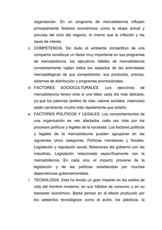 organización. En un programa de mercadotecnia influyen
     principalmente factores económicos como la etapa actual y
     prevista del ciclo del negocio, lo mismo que la inflación y las
     tasas de interés.
c. COMPETENCIA. Sin duda el ambiente competitivo de una
     compañía constituye un factor muy importante en sus programas
     de mercadotecnia. los ejecutivos hábiles de mercadotecnia
     constantemente vigilan todos los aspectos de las actividades
     mercadologicas de sus competidores: sus productos, precios,
     sistemas de distribución y programas promociónales.
d. FACTORES            SOCIOCULTURALES.           Los    ejecutivos    de
     mercadotecnia tienen ante si una labor cada día más delicada,
     ya que los patrones (estilos de vida, valores sociales, creencias)
     están cambiando mucho más rápidamente que antaño.
e. FACTORES POLITICOS Y LEGALES. Los comportamientos de
     una organización se ven afectados cada vez más por los
     procesos políticos y legales de la sociedad. Los factores políticos
     y legales de la mercadotecnia pueden agruparse en las
     siguientes cinco categorías: Políticas monetarias y fiscales,
     Legislación y regulación social, Relaciones del gobierno con las
     industrias, Legislación relacionada específicamente con la
     mercadotecnia. En cada una, el impacto proviene de la
     legislación   y   de   las   políticas   establecidas   por   muchas
     dependencias gubernamentales.
f.   TECNOLOGIA. Esta ha tenido un gran impacto en los estilos de
     vida del hombre moderno, en sus hábitos de consumo y en su
     bienestar económico. Basta pensar en el efecto producido por
     los adelantos tecnológicos como el avión, los plásticos, la
 