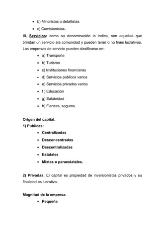 • b) Minoristas o detallistas
      • c) Comisionistas.
III. Servicios: como su denominación lo indica, son aquellas que
brindan un servicio ala comunidad y pueden tener o no fines lucrativos.
Las empresas de servicio pueden clasificarse en:
         • a) Transporte
         • b) Turismo
         • c) Instituciones financieras
         •   d) Servicios públicos varios
         • e) Servicios privados varios
         • f ) Educación
         • g) Salubridad
         • h) Fianzas, seguros.


Origen del capital.
1) Publicas:
         • Centralizadas
         • Desconcentradas
         • Descentralizadas
         • Estatales
         • Mixtas o paraestatales.


2) Privadas. El capital es propiedad de inversionistas privados y su
finalidad es lucrativa.


Magnitud de la empresa.
         • Pequeña
 