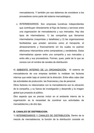 mercadotecnia. Y también por eso debemos de considerar a los
      proveedores como parte del sistema mercadologico.


  c. INTERMEDIARIOS. Son empresas lucrativas independientes
      que contribuyen directamente al flujo de bienes y servicios entre
      una organización de mercadotecnia y sus mercados. Hay dos
      tipos de intermediarios: 1) las compañías que llamamos
      intermediarios (mayoristas y detallistas) y 2) las organizaciones
      facilitadotas que prestan servicios como el transporte, el
      almacenamiento y financiamiento sin los cuales no podrían
      efectuarse intercambios entre compradores y vendedores. Estos
      intermediarios operan entre una compañía y sus mercados y
      entre ella y sus proveedores. Forman, pues, parte de lo que se
      conoce con el nombre de canales de distribución.


4) AMBIENTE INTERNO DE LA ORGANIZACIÓN.                   Al sistema de
mercadotecnia de una empresa también lo moldean los factores
internos que están bajo el control de la dirección. Entre ellos cabe citar
las actividades de producción, las financieras y las de personal.
Otros factores no relacionados con la mercadotecnia son la ubicación
de la compañía, y su fuerza de investigación y desarrollo y la imagen
global que proyecta al público.
Otro aspecto que es preciso incluir en el ambiente interno de la
organización es la necesidad de coordinar sus actividades de
mercadotecnia y de otro tipo.


B. CANALES DE DISTRIBUCION.
1) INTERMEDIARIOS Y CANALES DE DISTRIBUCION. Dentro de la
mezcla de mercadotecnia, la función de la distribución consiste en
 