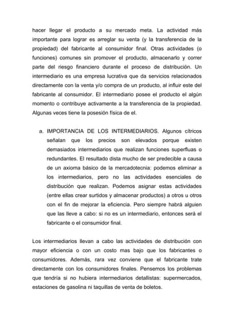 hacer llegar el producto a su mercado meta. La actividad más
importante para lograr es arreglar su venta (y la transferencia de la
propiedad) del fabricante al consumidor final. Otras actividades (o
funciones) comunes sin promover el producto, almacenarlo y correr
parte del riesgo financiero durante el proceso de distribución. Un
intermediario es una empresa lucrativa que da servicios relacionados
directamente con la venta y/o compra de un producto, al influir este del
fabricante al consumidor. El intermediario posee el producto el algún
momento o contribuye activamente a la transferencia de la propiedad.
Algunas veces tiene la posesión física de el.


  a. IMPORTANCIA DE LOS INTERMEDIARIOS. Algunos cítricos
      señalan   que    los   precios   son   elevados      porque   existen
      demasiados intermediarios que realizan funciones superfluas o
      redundantes. El resultado dista mucho de ser predecible a causa
      de un axioma básico de la mercadotecnia: podemos eliminar a
      los intermediarios, pero no las actividades esenciales de
      distribución que realizan. Podemos asignar estas actividades
      (entre ellas crear surtidos y almacenar productos) a otros u otros
      con el fin de mejorar la eficiencia. Pero siempre habrá alguien
      que las lleve a cabo: si no es un intermediario, entonces será el
      fabricante o el consumidor final.


Los intermediarios llevan a cabo las actividades de distribución con
mayor eficiencia o con un costo mas bajo que los fabricantes o
consumidores. Además, rara vez conviene que el fabricante trate
directamente con los consumidores finales. Pensemos los problemas
que tendría si no hubiera intermediarios detallistas: supermercados,
estaciones de gasolina ni taquillas de venta de boletos.
 