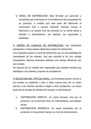 b. CANAL DE DISTRIBUCION. Esta formado por personas y
       compañías que intervienen en la transferencia de la propiedad de
       un producto, a medida que este pasa del fabricante al
       consumidor final o usuario industrial. Siempre incluye al
       fabricante y al usuario final del producto en su forma actual y
       también a intermediarios: por ejemplo, los mayoristas y
       detallistas.


2) DISEÑO DE CANALES DE DISTRIBUCION. Las compañías
semejantes a veces poseen diferentes canales de distribución.
Una compañía quiere un canal de distribución que no solo satisfaga las
necesidades de los clientes, sino que además le de una ventaja
competitivas. Algunas empresas obtienen una ventaja diferencial con
sus canales.
Se requiere de un método bien organizado para diseñar canales que
satisfagan a los clientes y superen la competencia.


3) SELECCIÓN DEL TIPO DE CANAL. Las empresas pueden recurrir a
los canales ya existentes o bien a otros nuevos para dar un mejor
servicio a los clientes actuales o llegar a otros prospectos. La mayor
parte de los canales de distribución incluyen a intermediarios.


  a.     DISTRIBUCION DIRECTA. Un canal formado solo pro el
         productor y el consumidor final, sin intermediarios, que presten
         ayuda.
  b.     DISTRIBUCION INDIRECTA. Un canal constituido por el
         productor, el consumidor final por un nivel de intermediarios.
 