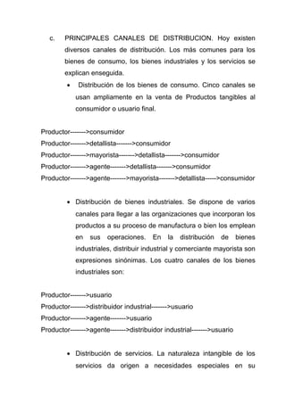 c.   PRINCIPALES CANALES DE DISTRIBUCION. Hoy existen
        diversos canales de distribución. Los más comunes para los
        bienes de consumo, los bienes industriales y los servicios se
        explican enseguida.
         •   Distribución de los bienes de consumo. Cinco canales se
             usan ampliamente en la venta de Productos tangibles al
             consumidor o usuario final.


Productor------->consumidor
Productor------->detallista------->consumidor
Productor------->mayorista------->detallista------->consumidor
Productor------->agente------->detallista------->consumidor
Productor------->agente------->mayorista------->detallista----->consumidor


         • Distribución de bienes industriales. Se dispone de varios
             canales para llegar a las organizaciones que incorporan los
             productos a su proceso de manufactura o bien los emplean
             en   sus   operaciones.     En   la   distribución   de    bienes
             industriales, distribuir industrial y comerciante mayorista son
             expresiones sinónimas. Los cuatro canales de los bienes
             industriales son:


Productor------->usuario
Productor------->distribuidor industrial------->usuario
Productor------->agente------->usuario
Productor------->agente------->distribuidor industrial------->usuario


         • Distribución de servicios. La naturaleza intangible de los
             servicios da origen a necesidades especiales en su
 