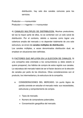 distribución, hay solo dos canales comunes para los
           servicios.


Productor------->consumidor
Productor------->agente------->consumidor


4) CANALES MULTIPLES DE DISTRIBUCION. Muchos productores,
tal vez la mayor parte de ellos, no se contentan con un solo canal de
distribución. Por el contrario, debido a razones como lograr una
cobertura amplia del mercado o no depender totalmente de una sola
estructura, se sirven de canales múltiples de distribución.
Los canales múltiples, a veces denominados distribución dual, se
emplean en situaciones bien definidas.


5) FACTORES QUE INFLUYEN EN LA ELECCION DE CANALES. Si
una compañía esta orientada a los consumidores (y debe estarlo si
quiere prosperar), los hábitos de compra de estos regirán sus canales.
La naturaleza del mercado habrá de ser el factor decisivo en la elección
de canales por parte de los directivos. Otras consideraciones son el
producto, los intermediarios y la estructura de la compañía.


  a.    CONSIDERACIONES DEL MERCADO. Un punto lógico de
        partida consiste en estudiar el mercado meta: sus necesidades,
        estructuras y comportamiento de compra.


        • Tipos de mercado.
        • Numero de compradores potenciales.
        • Concentración geográfica del mercado.
 
